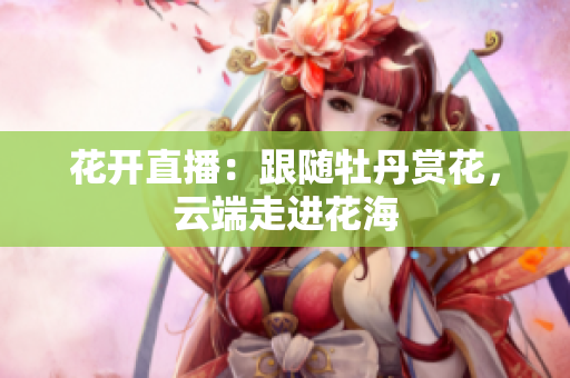 花开直播：跟随牡丹赏花，云端走进花海