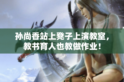 孙尚香站上凳子上演教室，教书育人也教做作业！