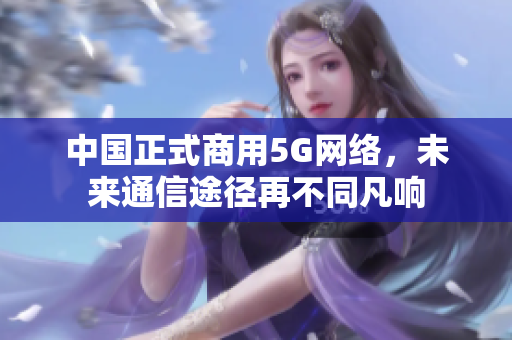 中国正式商用5G网络，未来通信途径再不同凡响
