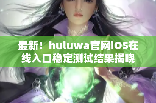 最新！huluwa官网iOS在线入口稳定测试结果揭晓