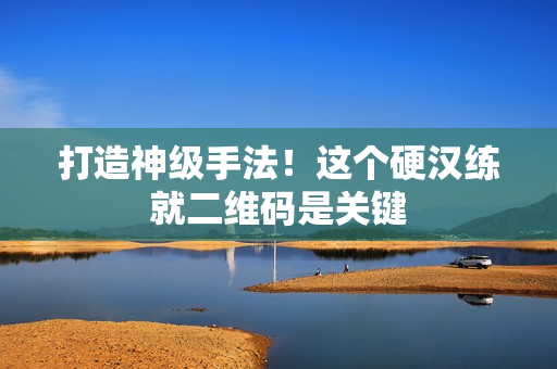 打造神级手法！这个硬汉练就二维码是关键
