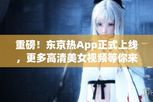 重磅！东京热App正式上线，更多高清美女视频等你来！