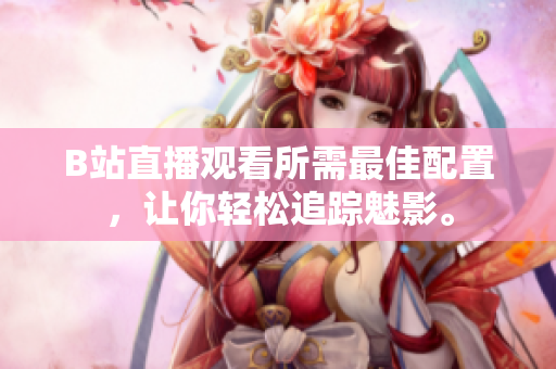 B站直播观看所需最佳配置，让你轻松追踪魅影。