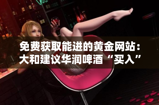 免费获取能进的黄金网站：大和建议华润啤酒“买入”