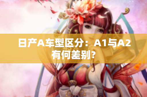 日产A车型区分：A1与A2有何差别？