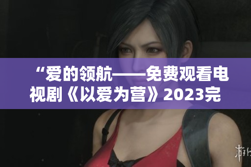 “爱的领航——免费观看电视剧《以爱为营》2023完整版”