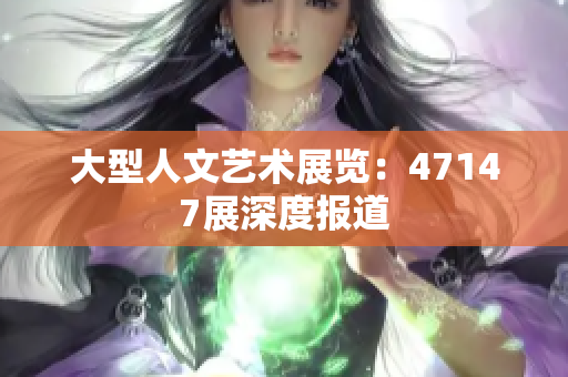 大型人文艺术展览：47147展深度报道