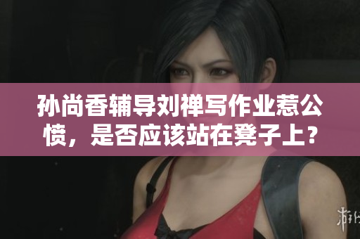 孙尚香辅导刘禅写作业惹公愤，是否应该站在凳子上？