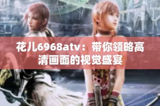 花儿6968atv：带你领略高清画面的视觉盛宴