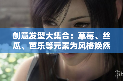 创意发型大集合：草莓、丝瓜、芭乐等元素为风格焕然一新
