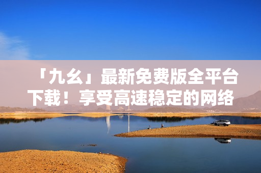 「九幺」最新免费版全平台下载！享受高速稳定的网络连接体验