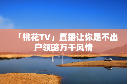 「桃花TV」直播让你足不出户领略万千风情