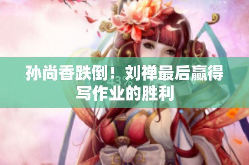 孙尚香跌倒！刘禅最后赢得写作业的胜利