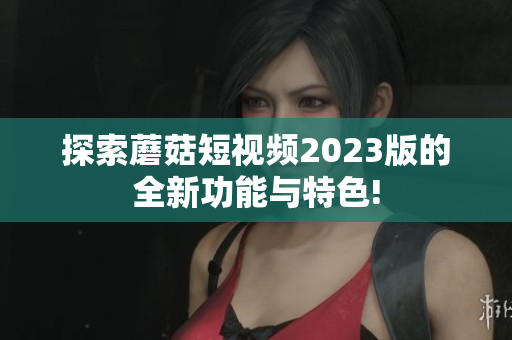 探索蘑菇短视频2023版的全新功能与特色!