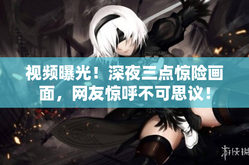 视频曝光！深夜三点惊险画面，网友惊呼不可思议！