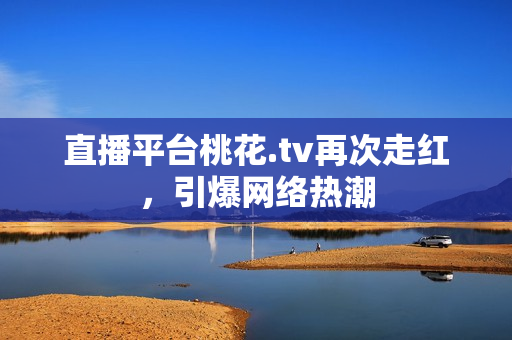 直播平台桃花.tv再次走红，引爆网络热潮