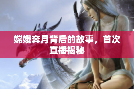 嫦娥奔月背后的故事，首次直播揭秘