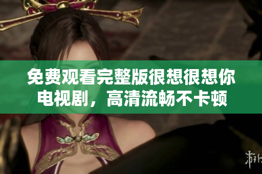 免费观看完整版很想很想你电视剧，高清流畅不卡顿