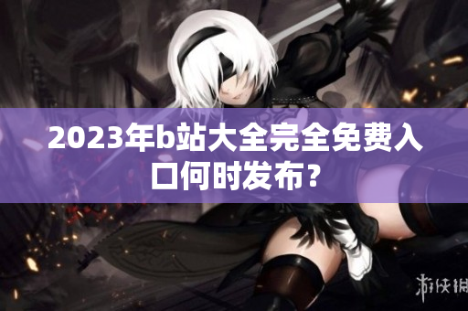 2023年b站大全完全免费入口何时发布？