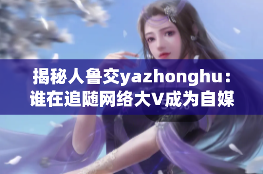 揭秘人鲁交yazhonghu：谁在追随网络大V成为自媒体大咖