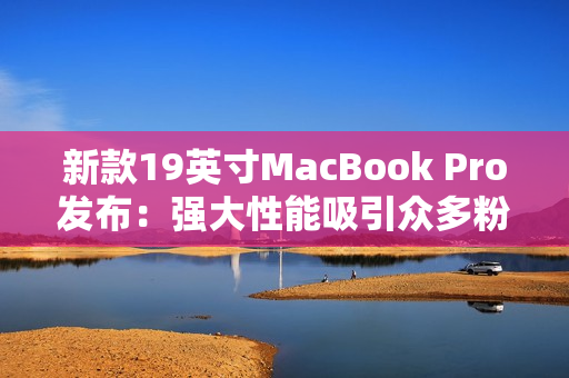 新款19英寸MacBook Pro发布：强大性能吸引众多粉丝