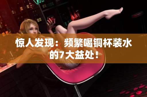 惊人发现：频繁喝铜杯装水的7大益处！