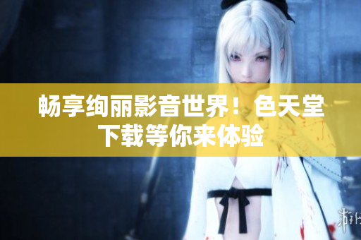 畅享绚丽影音世界！色天堂下载等你来体验