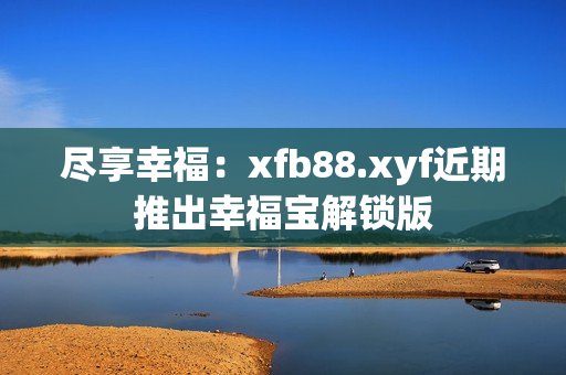 尽享幸福：xfb88.xyf近期推出幸福宝解锁版