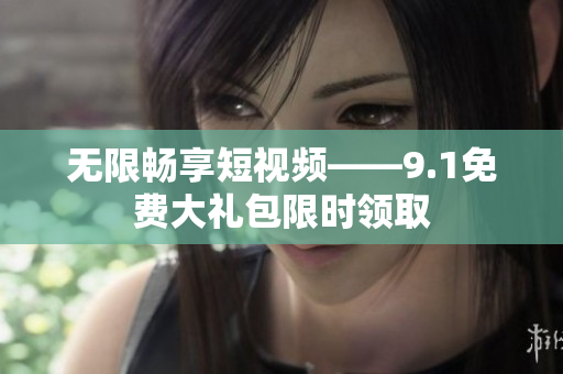 无限畅享短视频——9.1免费大礼包限时领取