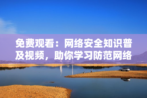 免费观看：网络安全知识普及视频，助你学习防范网络攻击