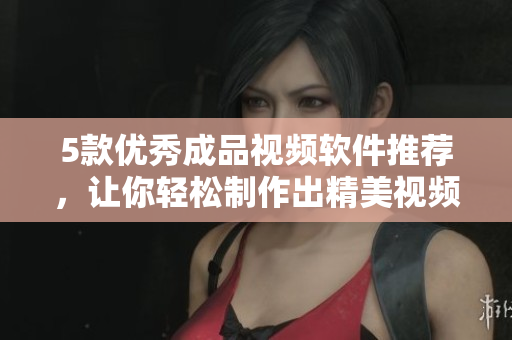 5款优秀成品视频软件推荐，让你轻松制作出精美视频