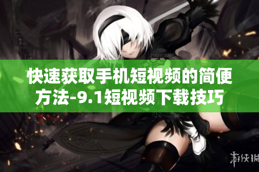 快速获取手机短视频的简便方法-9.1短视频下载技巧