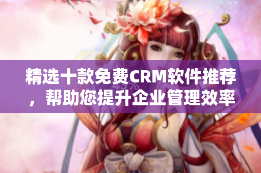 精选十款免费CRM软件推荐，帮助您提升企业管理效率