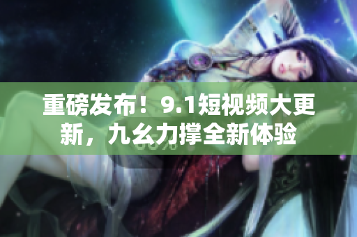 重磅发布！9.1短视频大更新，九幺力撑全新体验