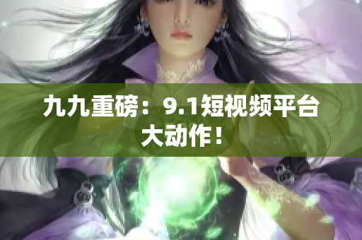 九九重磅：9.1短视频平台大动作！