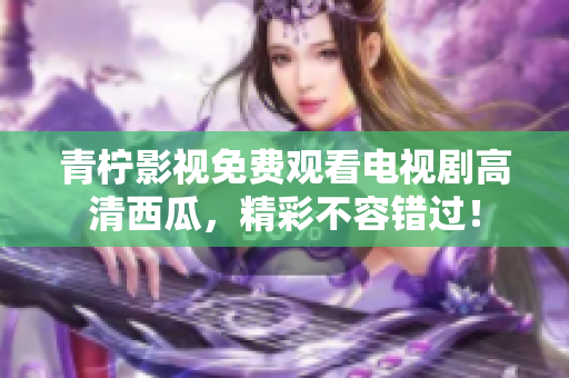 青柠影视免费观看电视剧高清西瓜，精彩不容错过！