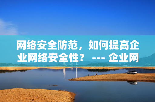 网络安全防范，如何提高企业网络安全性？ --- 企业网络安全性提升攻略