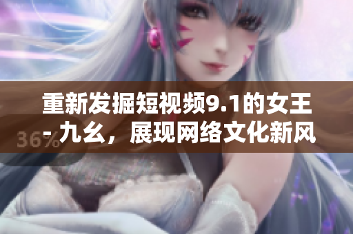 重新发掘短视频9.1的女王 - 九幺，展现网络文化新风貌