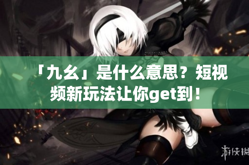 「九幺」是什么意思？短视频新玩法让你get到！