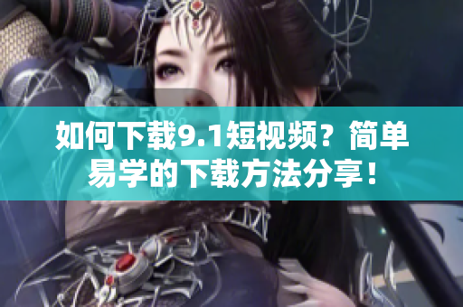 如何下载9.1短视频？简单易学的下载方法分享！