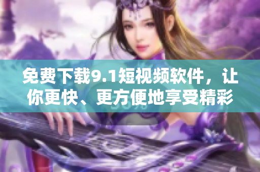 免费下载9.1短视频软件，让你更快、更方便地享受精彩视频！