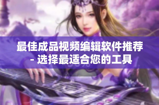 最佳成品视频编辑软件推荐 - 选择最适合您的工具