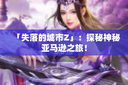 「失落的城市Z」：探秘神秘亚马逊之旅！