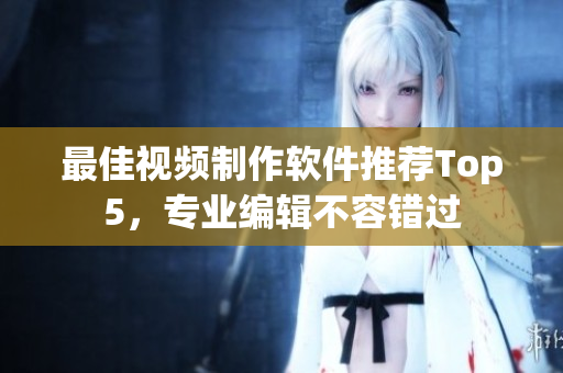 最佳视频制作软件推荐Top5，专业编辑不容错过