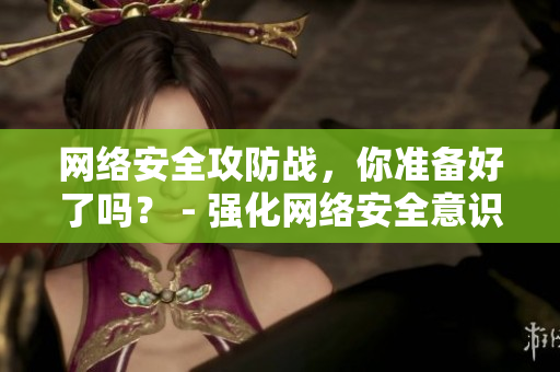 网络安全攻防战，你准备好了吗？ - 强化网络安全意识，从攻防演习开始