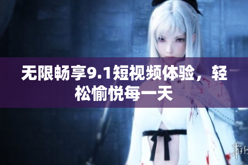 无限畅享9.1短视频体验，轻松愉悦每一天