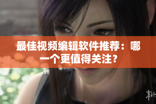 最佳视频编辑软件推荐：哪一个更值得关注？