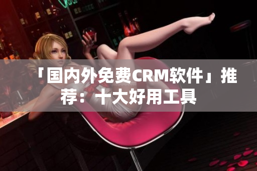 「国内外免费CRM软件」推荐：十大好用工具