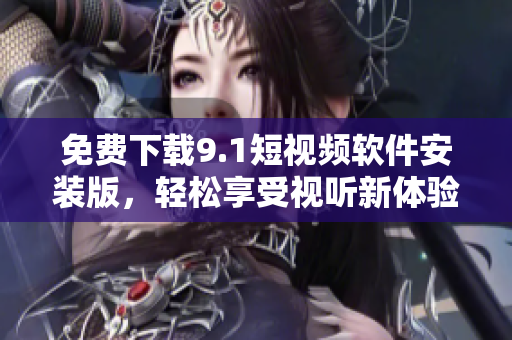 免费下载9.1短视频软件安装版，轻松享受视听新体验