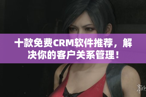 十款免费CRM软件推荐，解决你的客户关系管理！